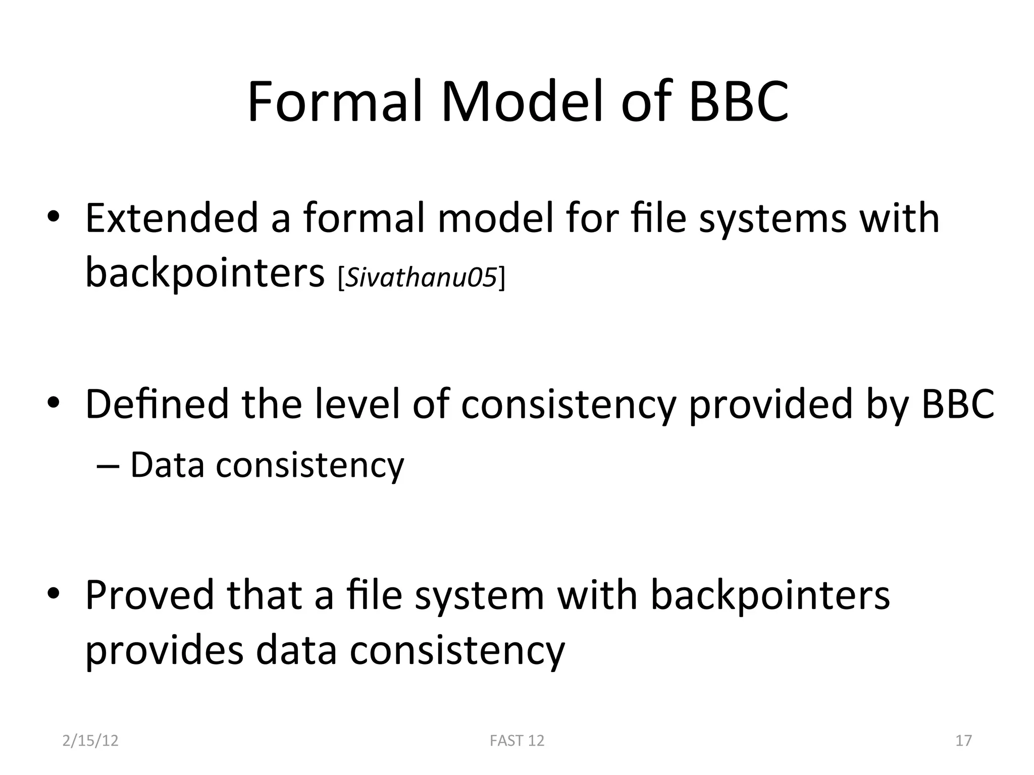Formal Model of BBC 
•  Extended a formal model for ﬁle systems with 
   backpointers [Sivathanu05] 

•  Deﬁned the level of consistency provided by BBC 
    –  Data consistency 
 
•  Proved that a ﬁle system with backpointers 
   provides data consistency 
2/15/12                    FAST 12                 17 
 