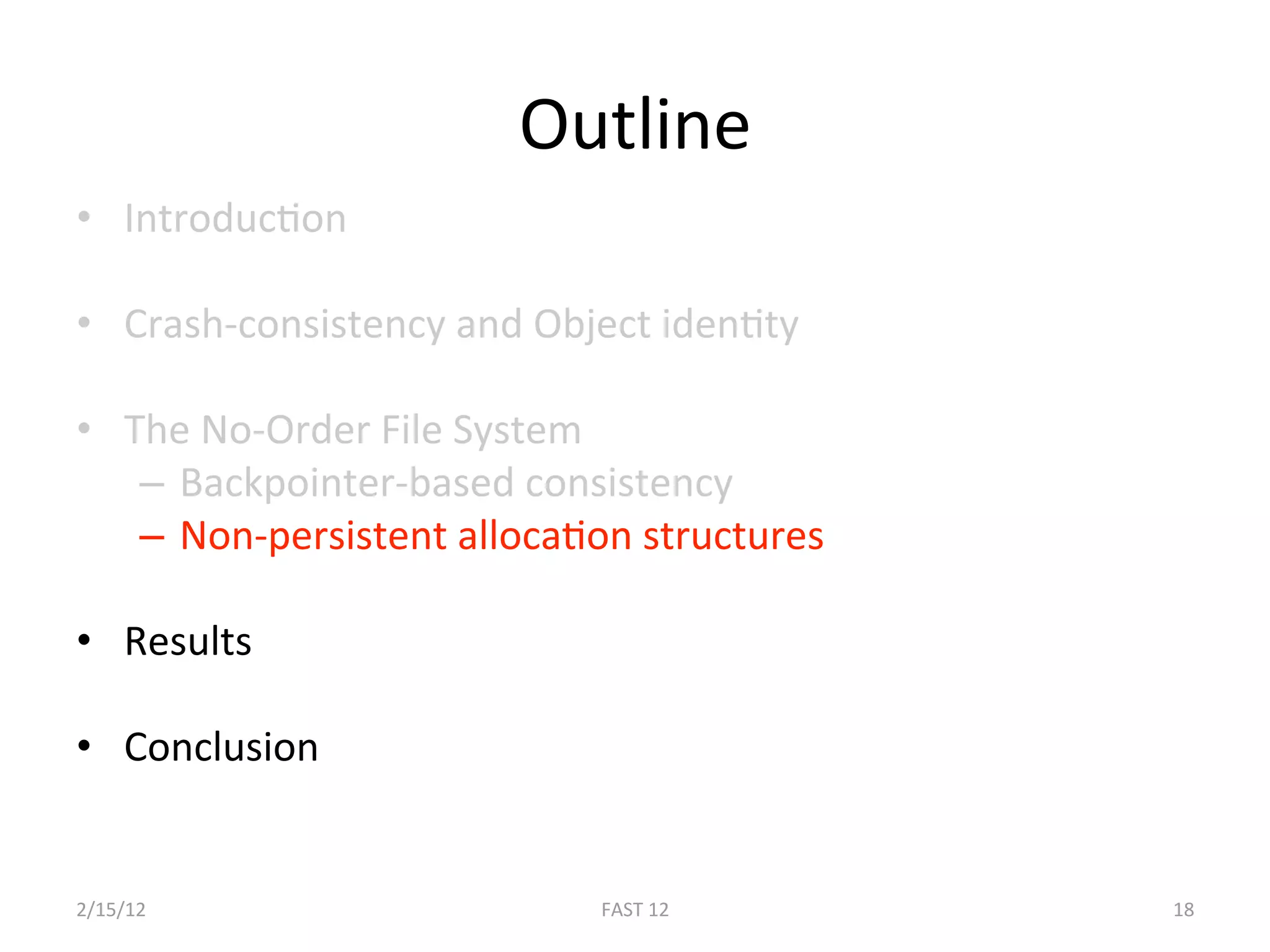 Outline 
•  IntroducBon 

•  Crash‐consistency and Object idenBty 

•  The No‐Order File System 
    –  Backpointer‐based consistency 
    –  Non‐persistent allocaBon structures 

•  Results 

•  Conclusion 


2/15/12                      FAST 12          18 
 