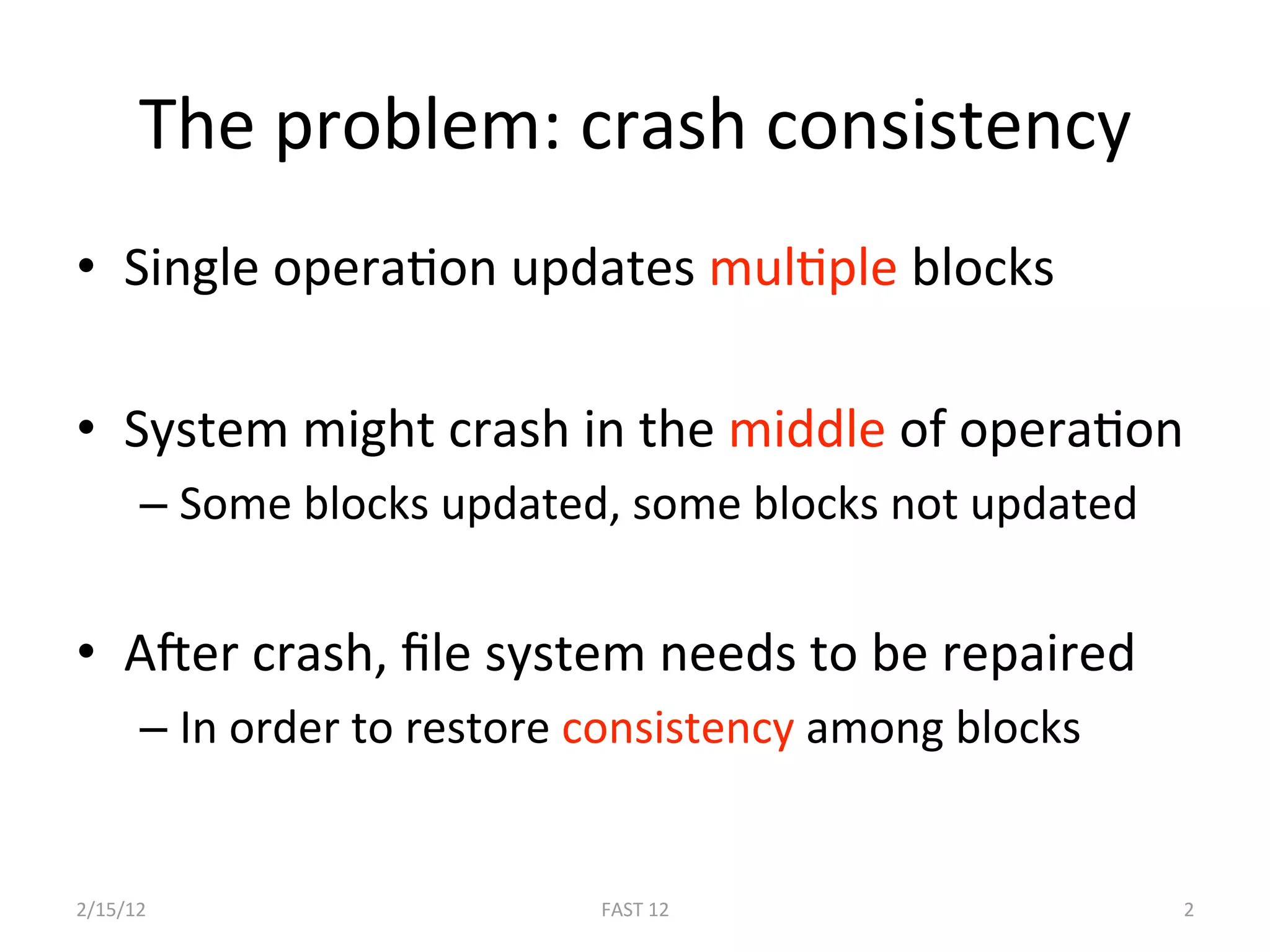 The problem: crash consistency 
•  Single operaBon updates mulBple blocks 

•  System might crash in the middle of operaBon 
      –  Some blocks updated, some blocks not updated 


•  AEer crash, ﬁle system needs to be repaired 
      –  In order to restore consistency among blocks 


2/15/12                      FAST 12                     2 
 