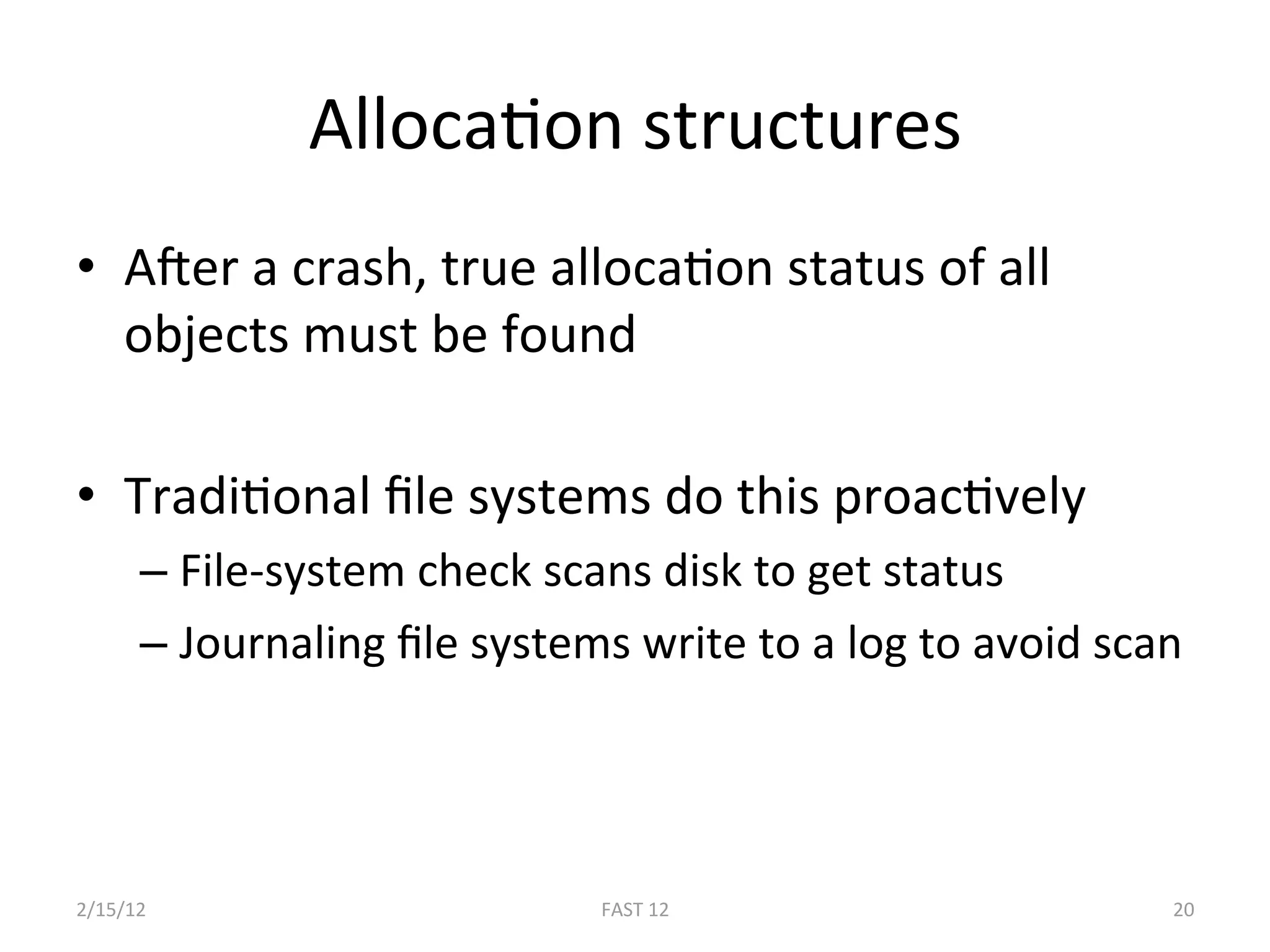 AllocaBon structures 
•  AEer a crash, true allocaBon status of all 
   objects must be found 

•  TradiBonal ﬁle systems do this proacBvely 
      –  File‐system check scans disk to get status 
      –  Journaling ﬁle systems write to a log to avoid scan 




2/15/12                       FAST 12                      20 
 