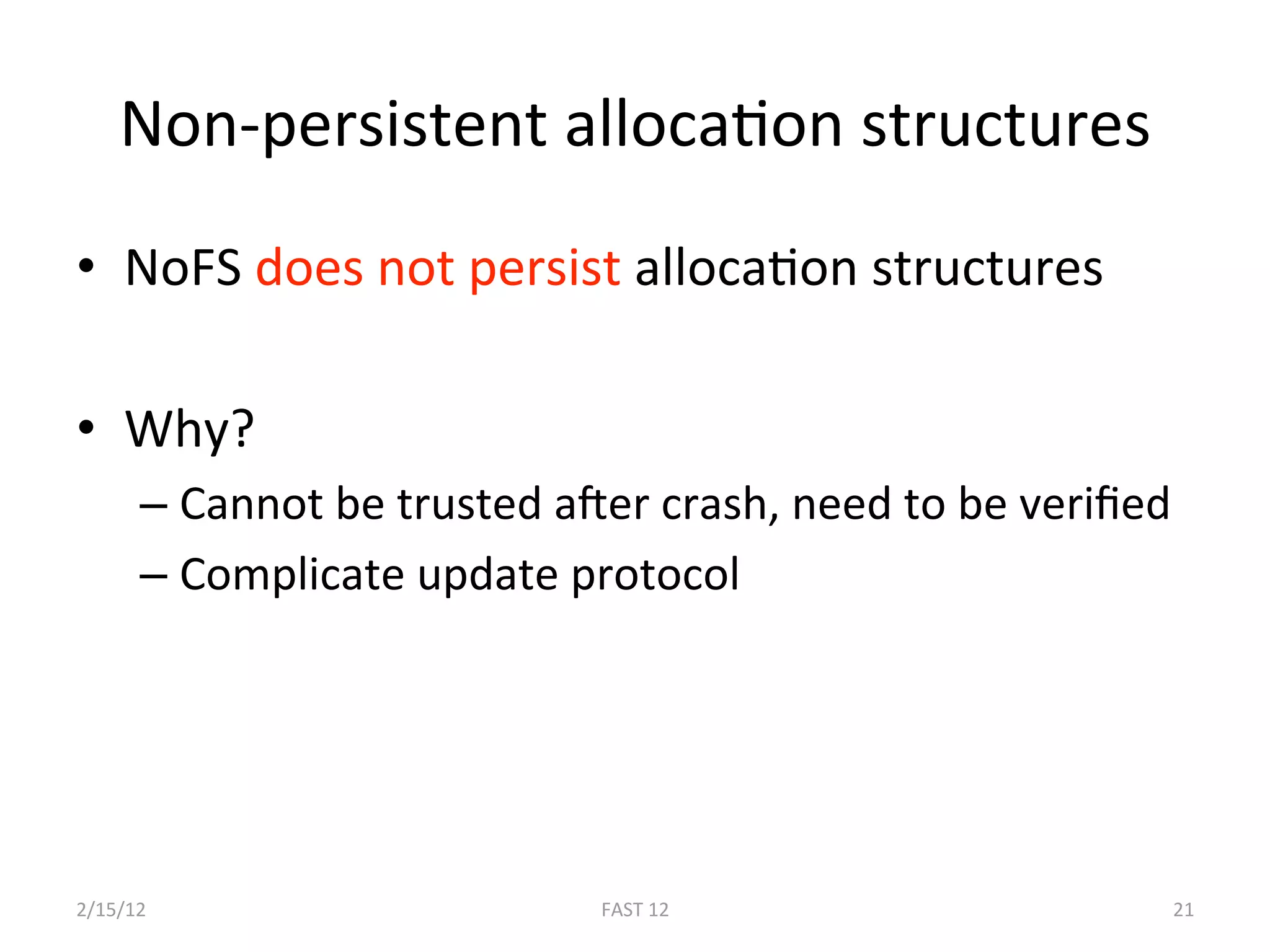 Non‐persistent allocaBon structures 
•  NoFS does not persist allocaBon structures 

•  Why? 
      –  Cannot be trusted aEer crash, need to be veriﬁed 
      –  Complicate update protocol 




2/15/12                      FAST 12                     21 
 