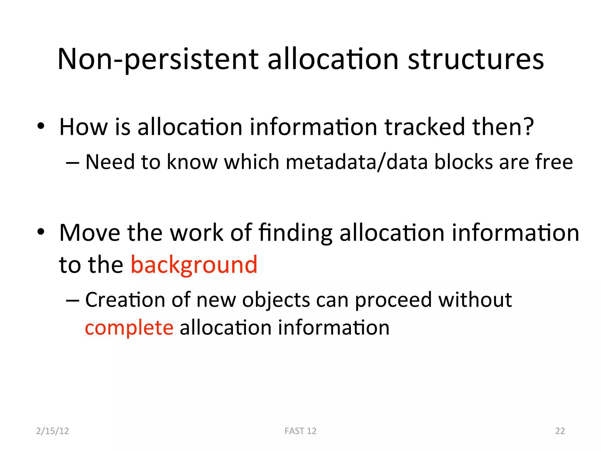 Non‐persistent allocaBon structures 
•  How is allocaBon informaBon tracked then? 
      –  Need to know which metadata/data blocks are free 


•  Move the work of ﬁnding allocaBon informaBon 
   to the background 
      –  CreaBon of new objects can proceed without 
         complete allocaBon informaBon 



2/15/12                     FAST 12                    22 
 