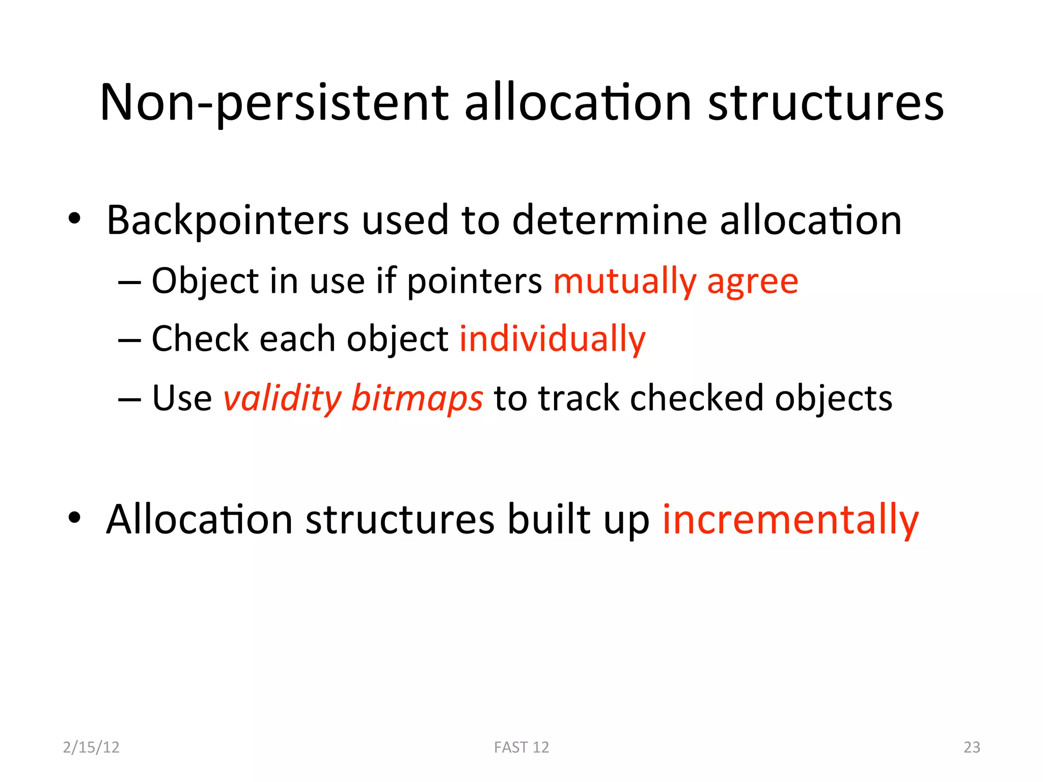 Non‐persistent allocaBon structures 
•  Backpointers used to determine allocaBon 
       –  Object in use if pointers mutually agree 
       –  Check each object individually 
       –  Use validity bitmaps to track checked objects 


•  AllocaBon structures built up incrementally 



2/15/12                       FAST 12                      23 
 