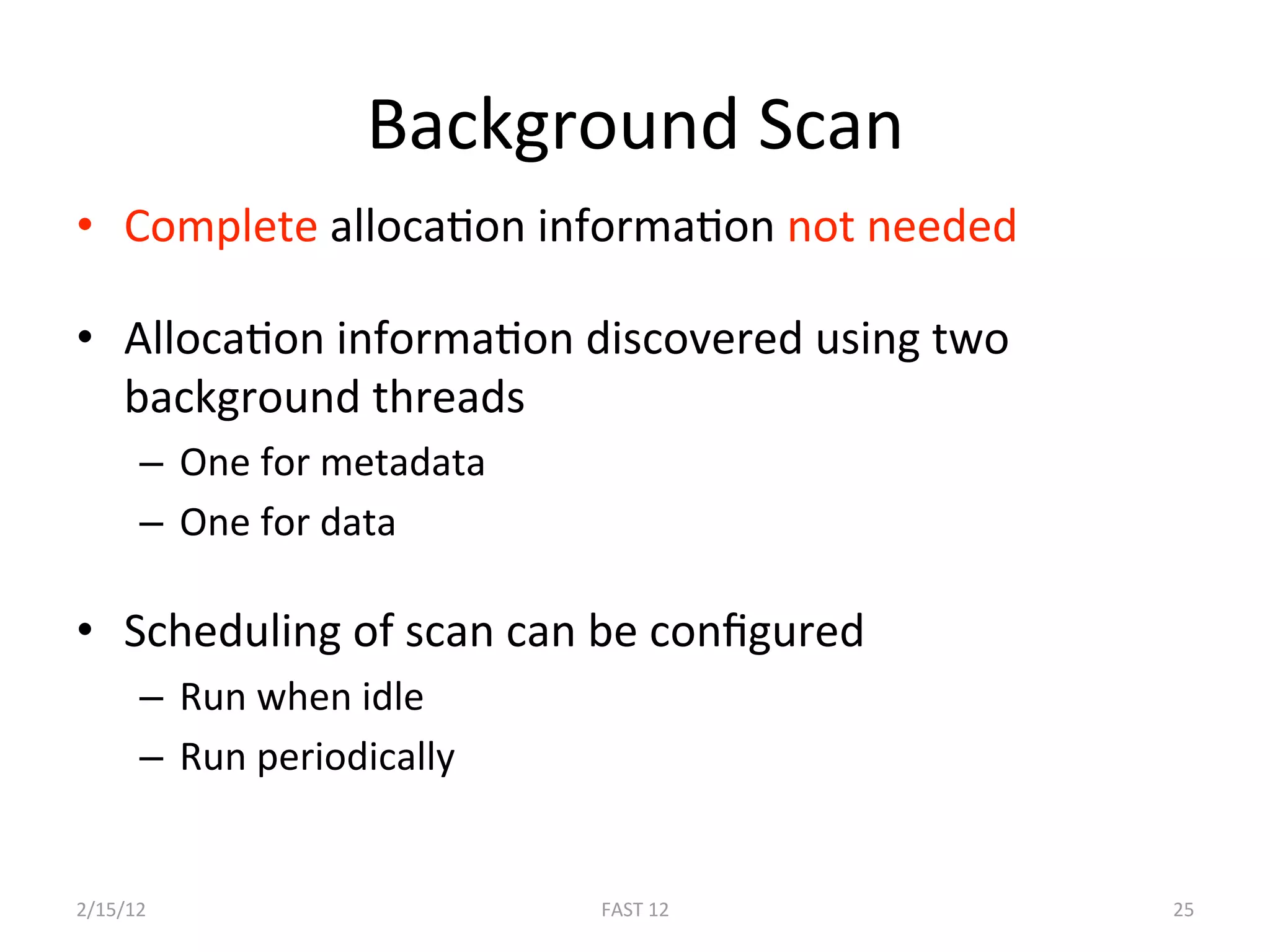 Background Scan 
•  Complete allocaBon informaBon not needed  

•  AllocaBon informaBon discovered using two 
   background threads 
      –  One for metadata 
      –  One for data 

•  Scheduling of scan can be conﬁgured 
      –  Run when idle 
      –  Run periodically 


2/15/12                      FAST 12            25 
 