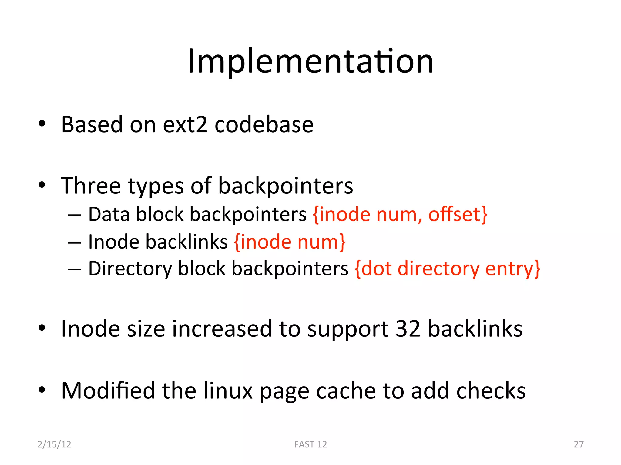 ImplementaBon 
•  Based on ext2 codebase 

•  Three types of backpointers 
      –  Data block backpointers {inode num, oﬀset} 
      –  Inode backlinks {inode num} 
      –  Directory block backpointers {dot directory entry} 

•  Inode size increased to support 32 backlinks 

•  Modiﬁed the linux page cache to add checks 
2/15/12                        FAST 12                         27 
 