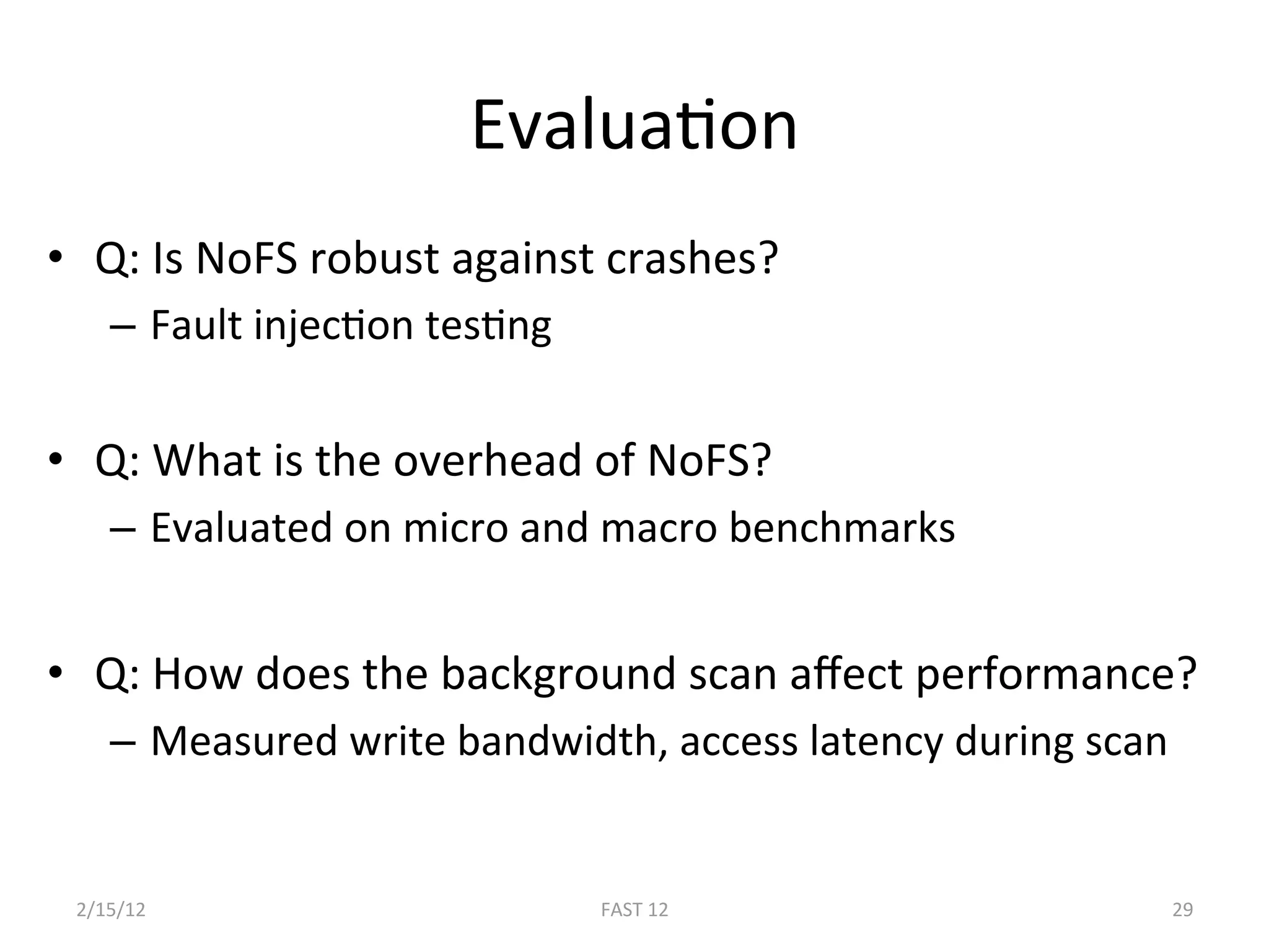 EvaluaBon 
•  Q: Is NoFS robust against crashes? 
    –  Fault injecBon tesBng 

•  Q: What is the overhead of NoFS? 
    –  Evaluated on micro and macro benchmarks 


•  Q: How does the background scan aﬀect performance? 
    –  Measured write bandwidth, access latency during scan 


 2/15/12                        FAST 12                    29 
 