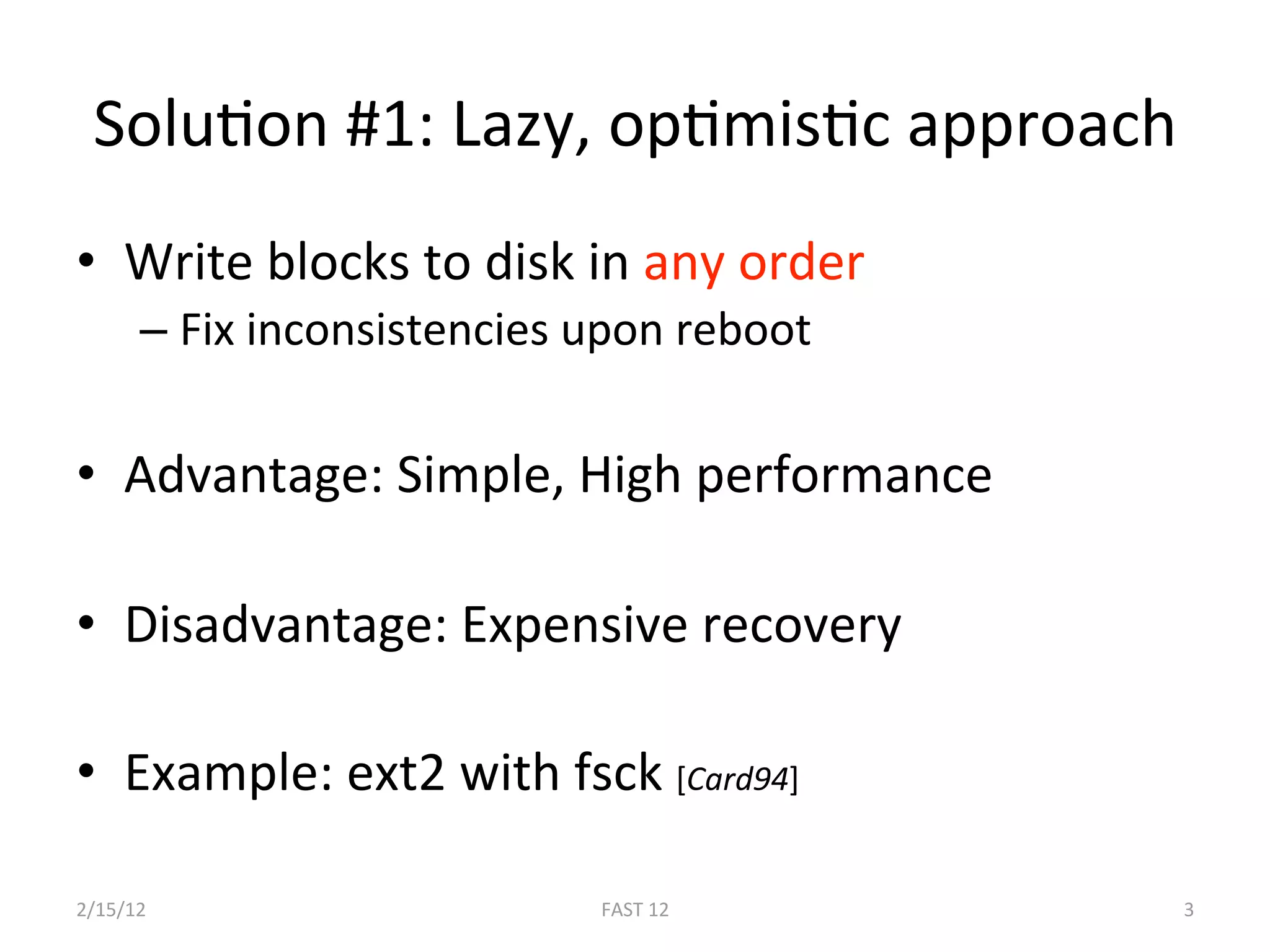 SoluBon #1: Lazy, opBmisBc approach 
•  Write blocks to disk in any order 
      –  Fix inconsistencies upon reboot 

•  Advantage: Simple, High performance 

•  Disadvantage: Expensive recovery 

•  Example: ext2 with fsck [Card94]  

2/15/12                      FAST 12        3 
 