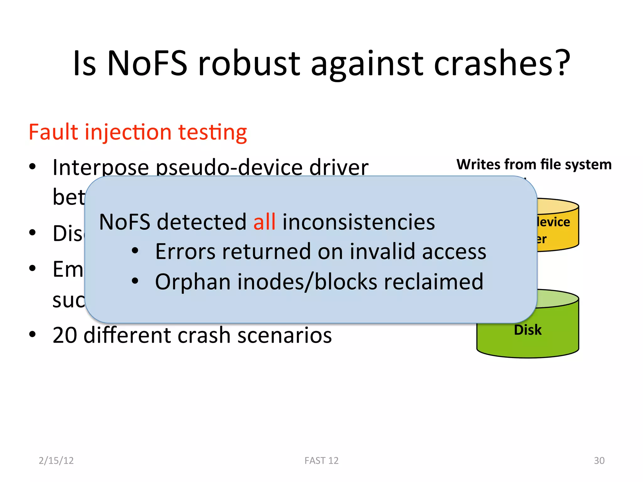 Is NoFS robust against crashes? 
Fault injecBon tesBng 
•  Interpose pseudo‐device driver           Writes from ﬁle system 

   between the ﬁle system and disk 
        NoFS detected all inconsistencies 
•  Discard writes to selected sectors 
                                                Pseudo‐device 
                                                     driver 
           •  Errors returned on invalid access 
•  Emulate crash with diﬀerent blocks  Selected writes 
           •  Orphan inodes/blocks reclaimed 
   successfully updated on disk 
•  20 diﬀerent crash scenarios                       Disk 

 


 2/15/12                       FAST 12                          30 
 