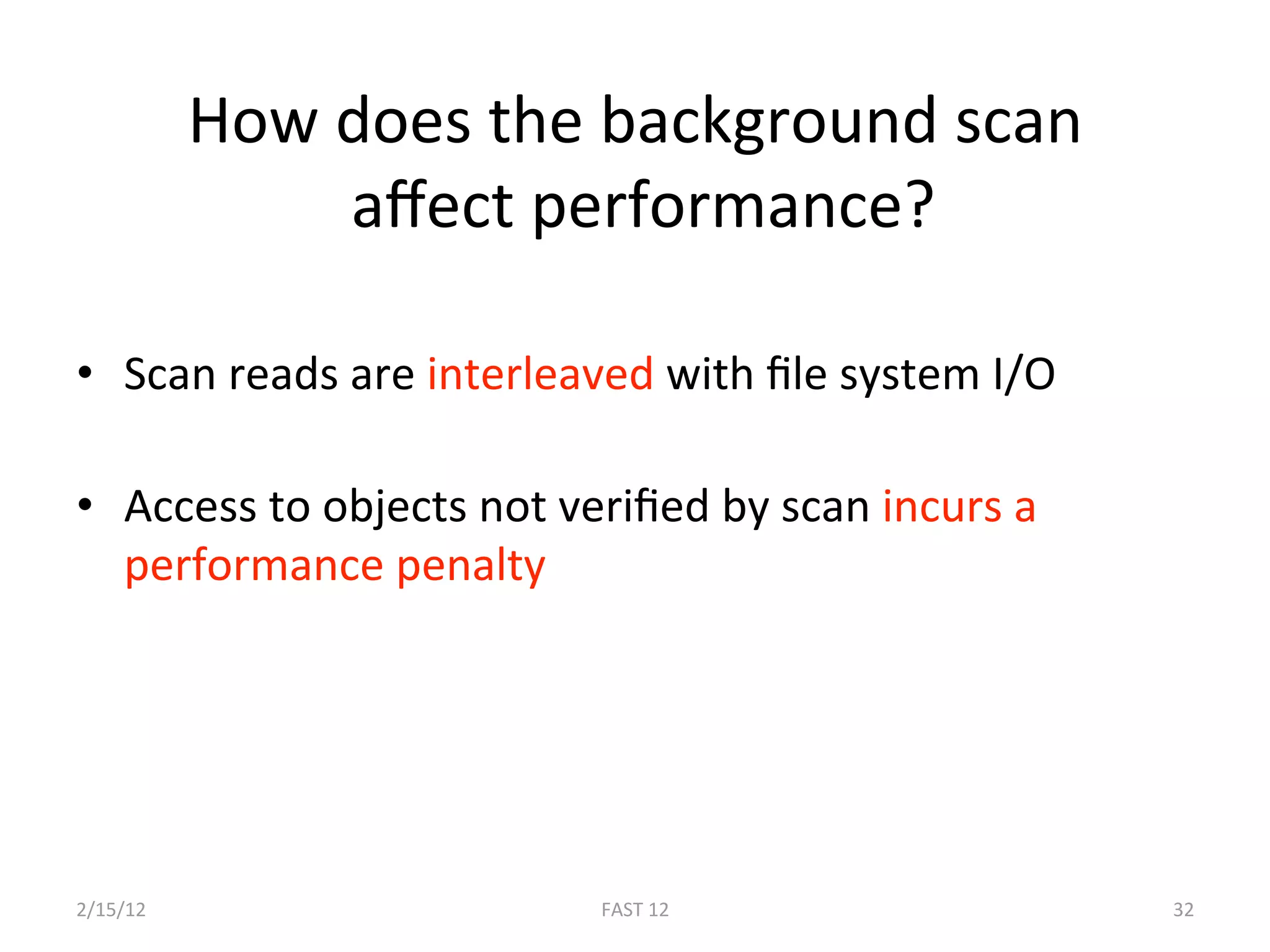How does the background scan 
                aﬀect performance? 
 
•  Scan reads are interleaved with ﬁle system I/O 

•  Access to objects not veriﬁed by scan incurs a 
   performance penalty 




2/15/12                   FAST 12                    32 
 