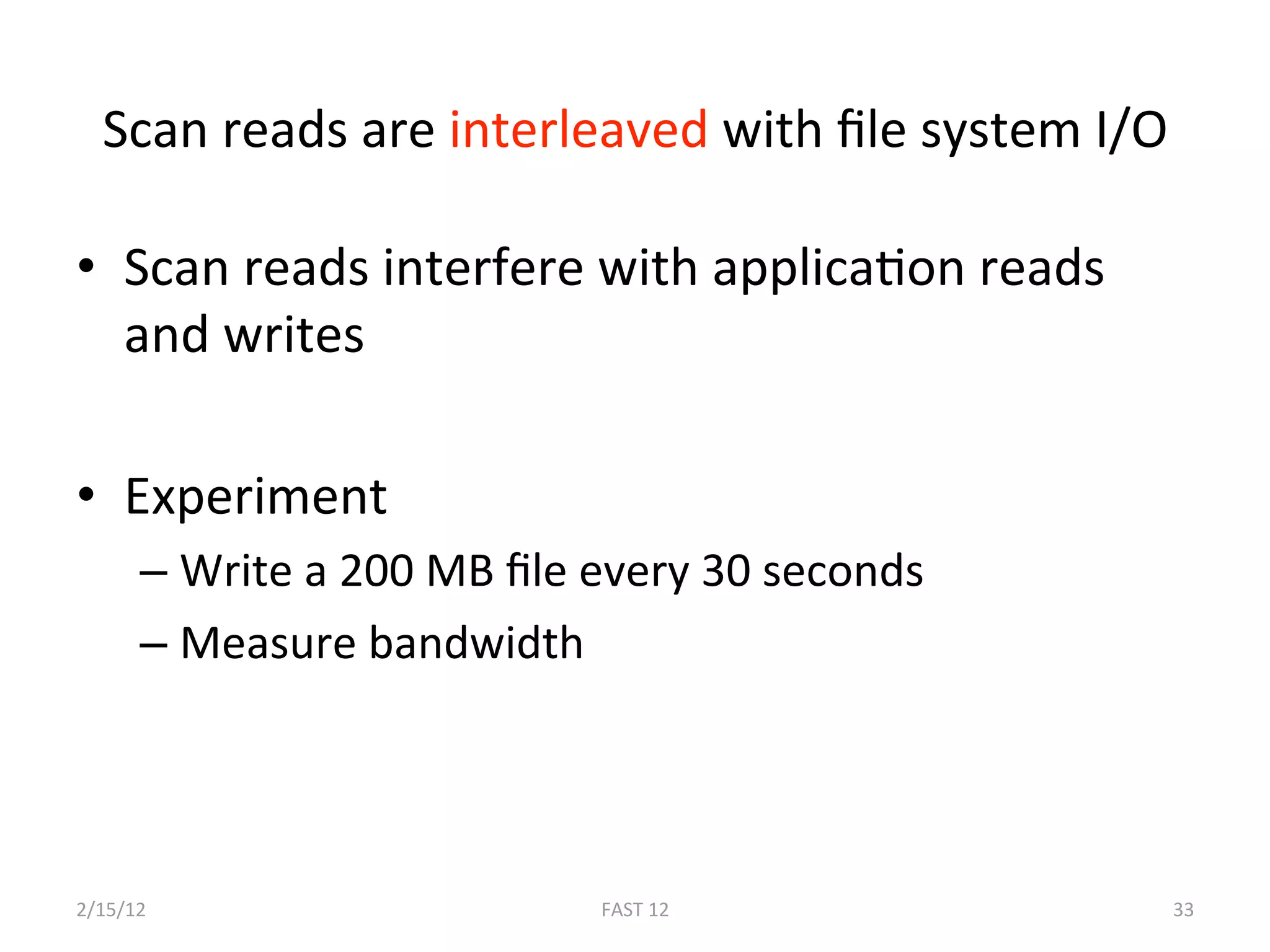 Scan reads are interleaved with ﬁle system I/O 

•  Scan reads interfere with applicaBon reads 
   and writes 

•  Experiment 
      –  Write a 200 MB ﬁle every 30 seconds 
      –  Measure bandwidth 




2/15/12                     FAST 12              33 
 