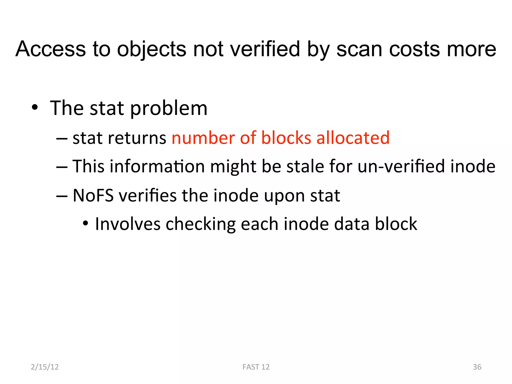 Access to objects not verified by scan costs more

 •  The stat problem 
       –  stat returns number of blocks allocated 
       –  This informaBon might be stale for un‐veriﬁed inode 
       –  NoFS veriﬁes the inode upon stat 
           •  Involves checking each inode data block 




 2/15/12                      FAST 12                     36 
 