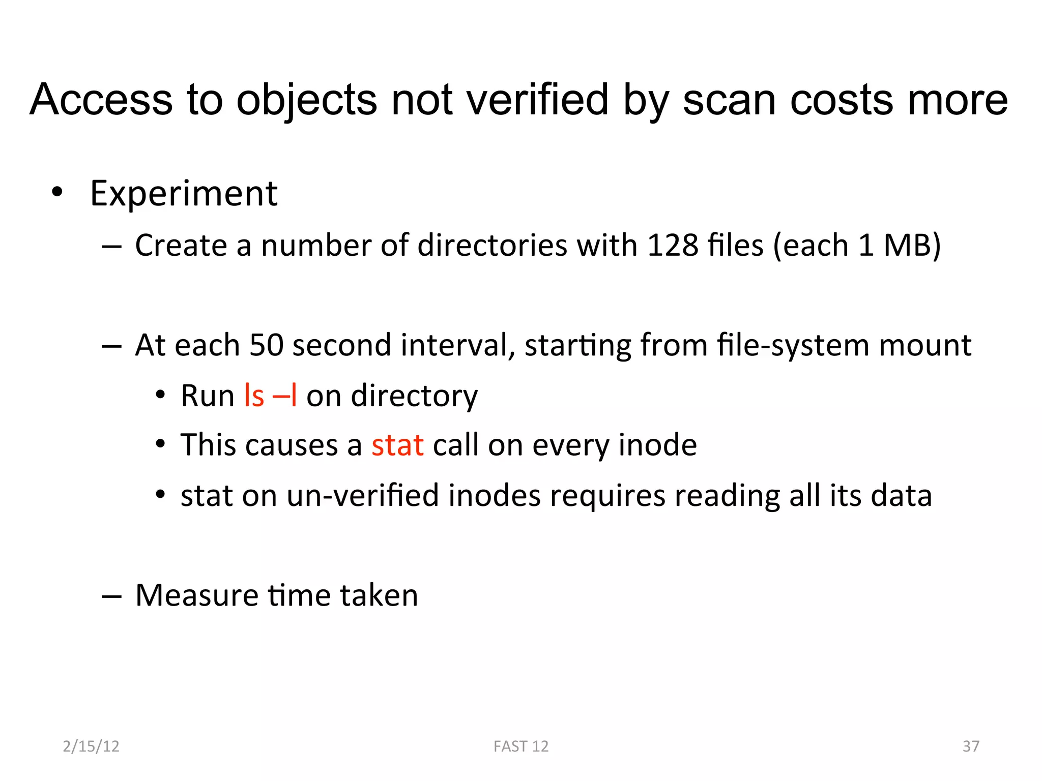 Access to objects not verified by scan costs more

 •  Experiment 
      –  Create a number of directories with 128 ﬁles (each 1 MB) 

      –  At each 50 second interval, starBng from ﬁle‐system mount 
          •  Run ls –l on directory 
          •  This causes a stat call on every inode 
          •  stat on un‐veriﬁed inodes requires reading all its data 

      –  Measure Bme taken 



 2/15/12                          FAST 12                            37 
 