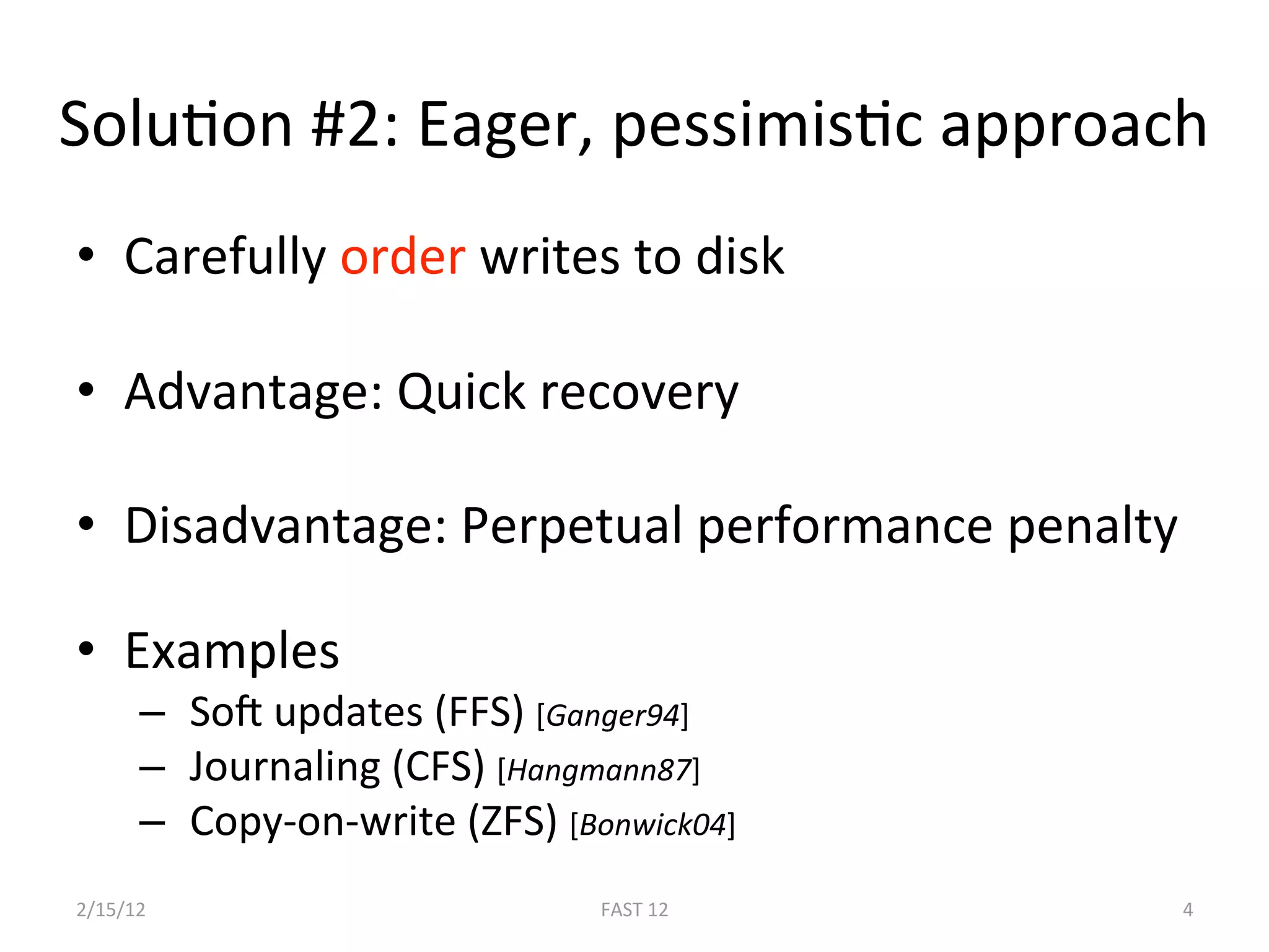 SoluBon #2: Eager, pessimisBc approach 
•  Carefully order writes to disk 

•  Advantage: Quick recovery 

•  Disadvantage: Perpetual performance penalty 

•  Examples 
      –   SoE updates (FFS) [Ganger94] 
      –   Journaling (CFS) [Hangmann87] 
      –   Copy‐on‐write (ZFS) [Bonwick04] 
2/15/12                          FAST 12      4 
 