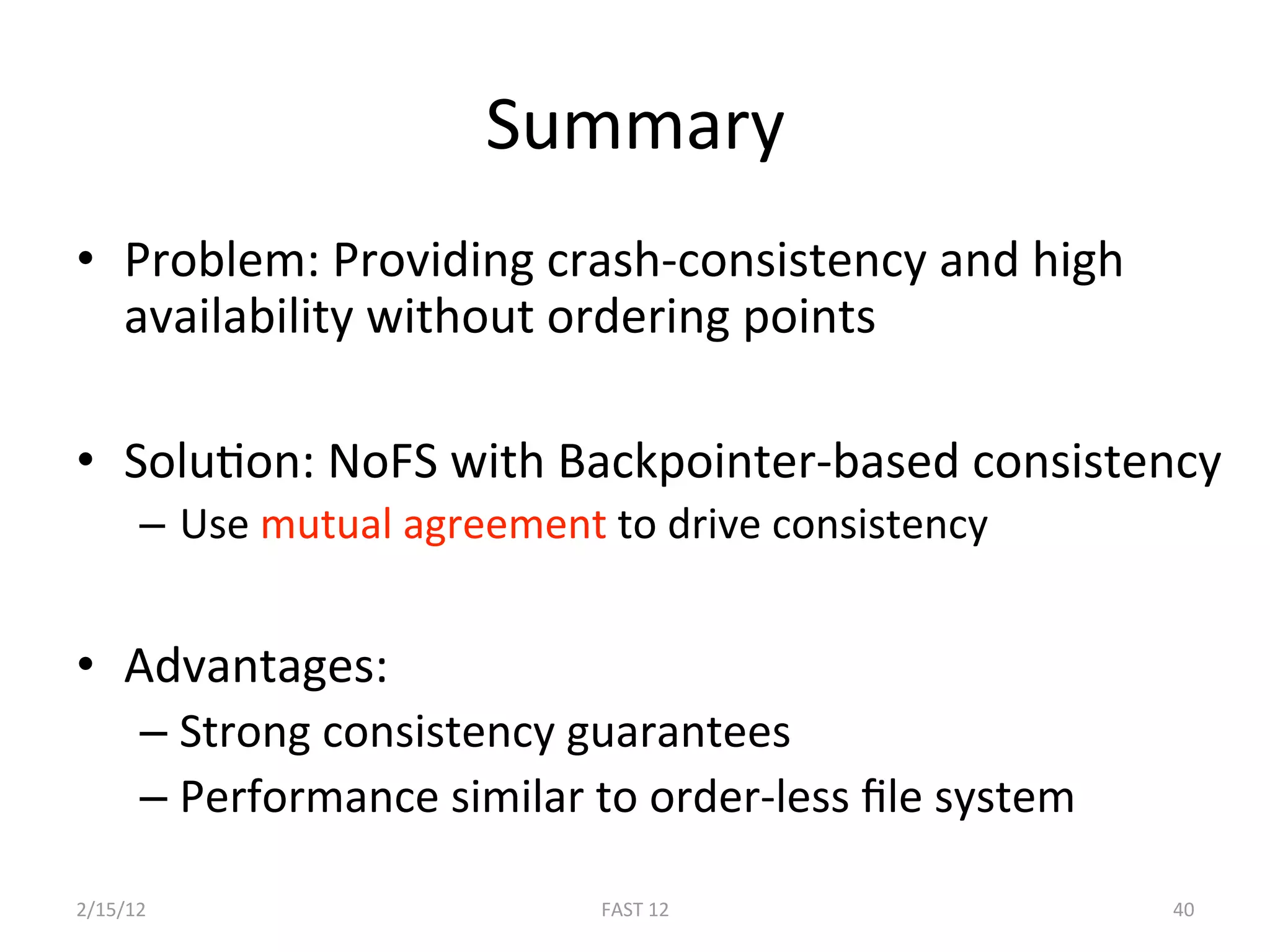 Summary 
•  Problem: Providing crash‐consistency and high 
   availability without ordering points 

•  SoluBon: NoFS with Backpointer‐based consistency 
      –  Use mutual agreement to drive consistency  


•  Advantages: 
      –  Strong consistency guarantees  
      –  Performance similar to order‐less ﬁle system  

2/15/12                       FAST 12                     40 
 