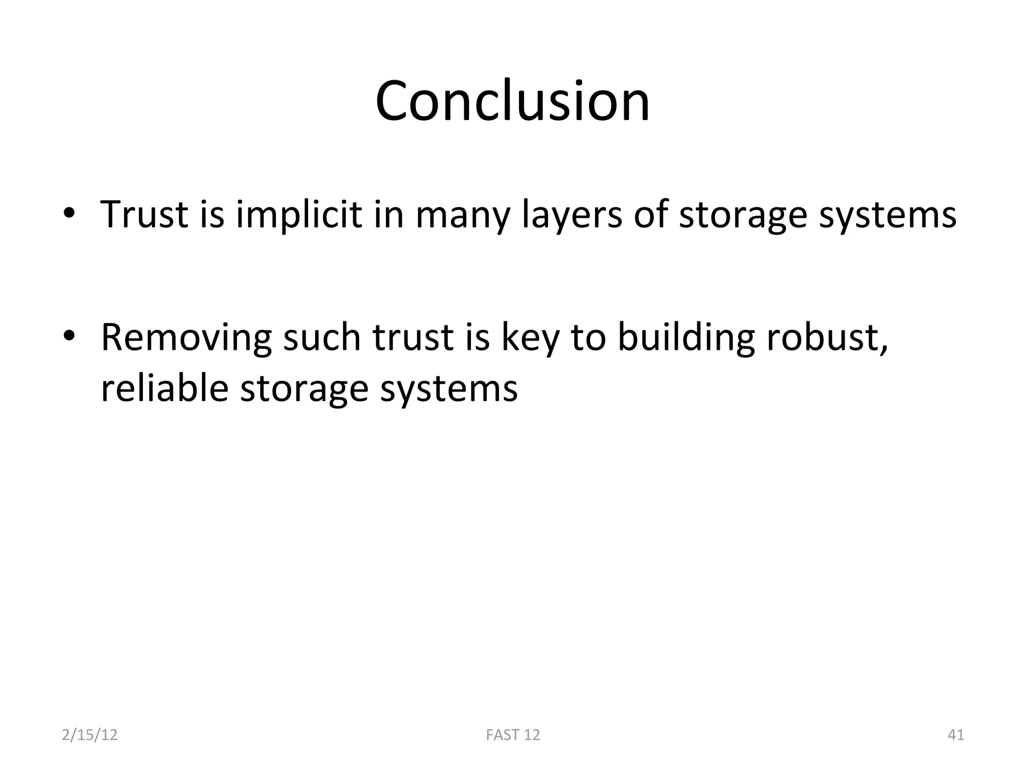 Conclusion 
•  Trust is implicit in many layers of storage systems 

•  Removing such trust is key to building robust, 
   reliable storage systems 




2/15/12                  FAST 12                     41 
 