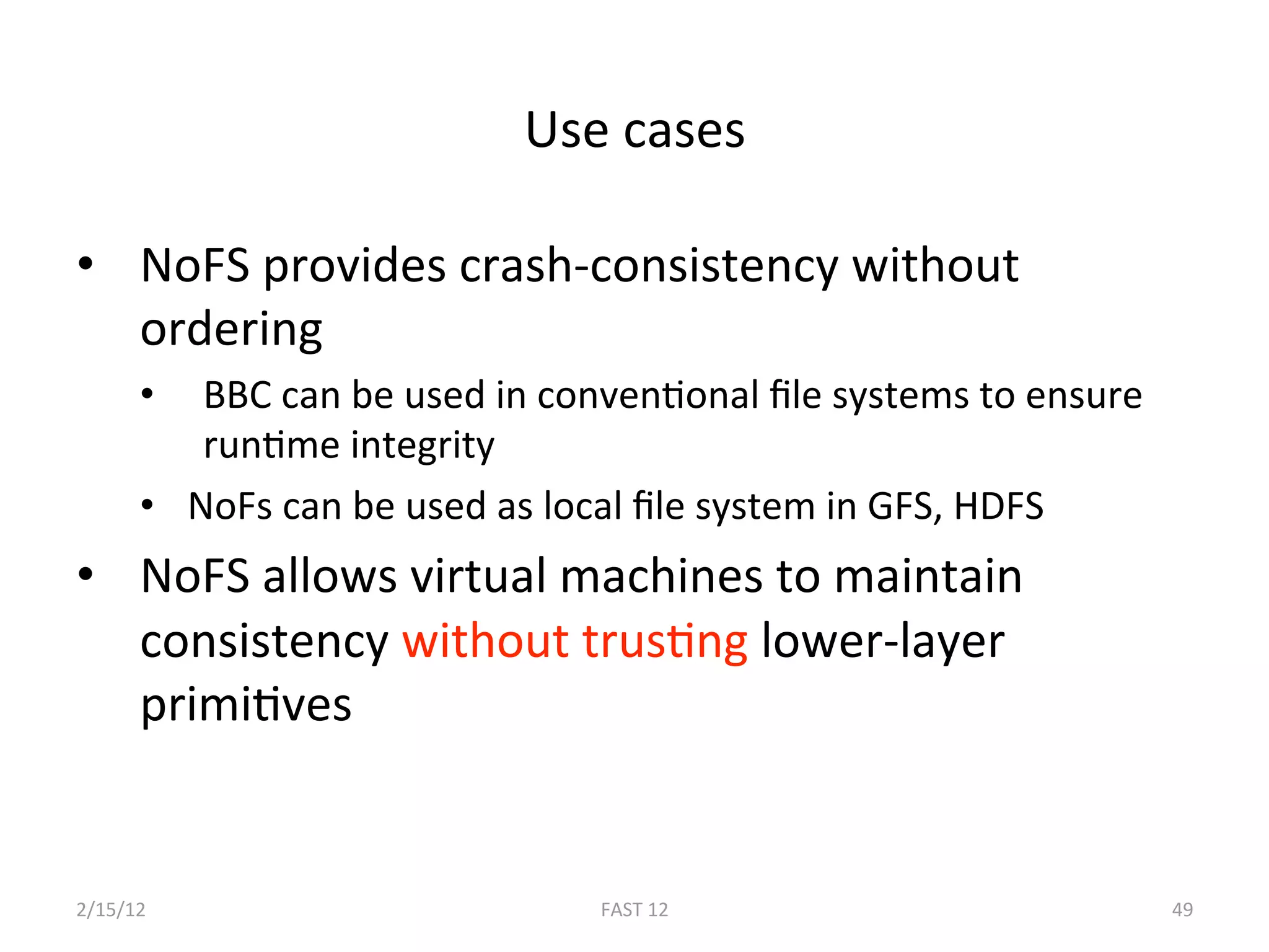 Use cases 

•  NoFS provides crash‐consistency without 
   ordering 
      •   BBC can be used in convenBonal ﬁle systems to ensure 
          runBme integrity 
      •  NoFs can be used as local ﬁle system in GFS, HDFS 
•  NoFS allows virtual machines to maintain 
   consistency without trusBng lower‐layer 
   primiBves 


2/15/12                        FAST 12                            49 
 