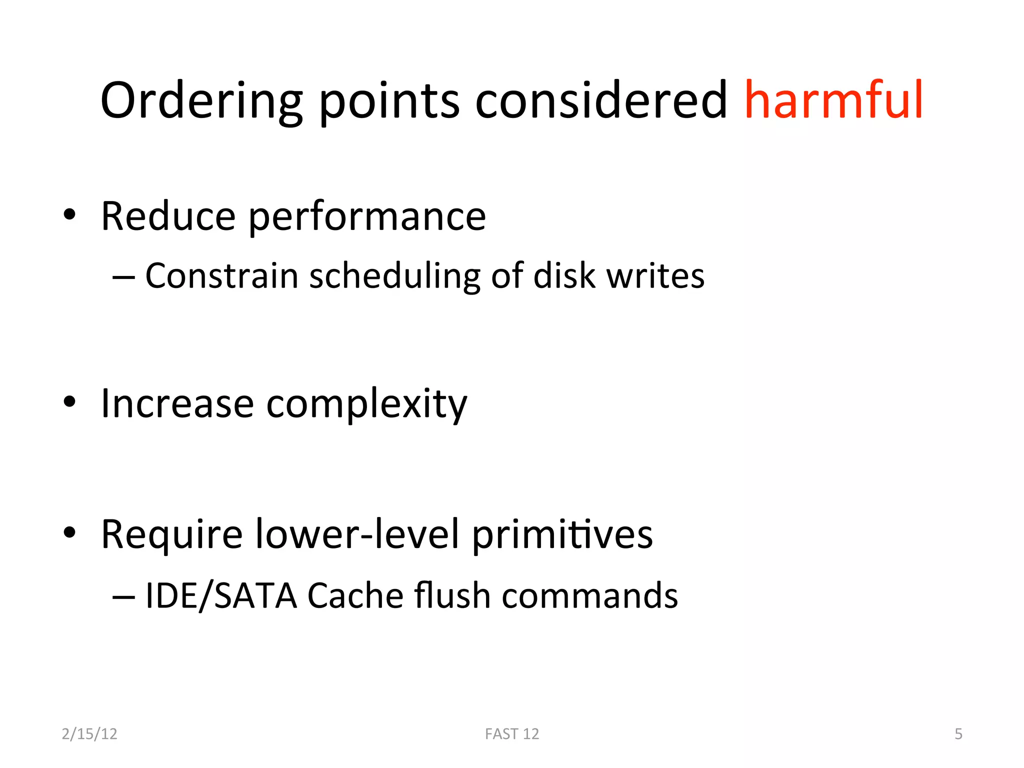 Ordering points considered harmful 
•  Reduce performance 
      –  Constrain scheduling of disk writes 


•  Increase complexity 

•  Require lower‐level primiBves 
      –  IDE/SATA Cache ﬂush commands 
 
2/15/12                       FAST 12           5 
 