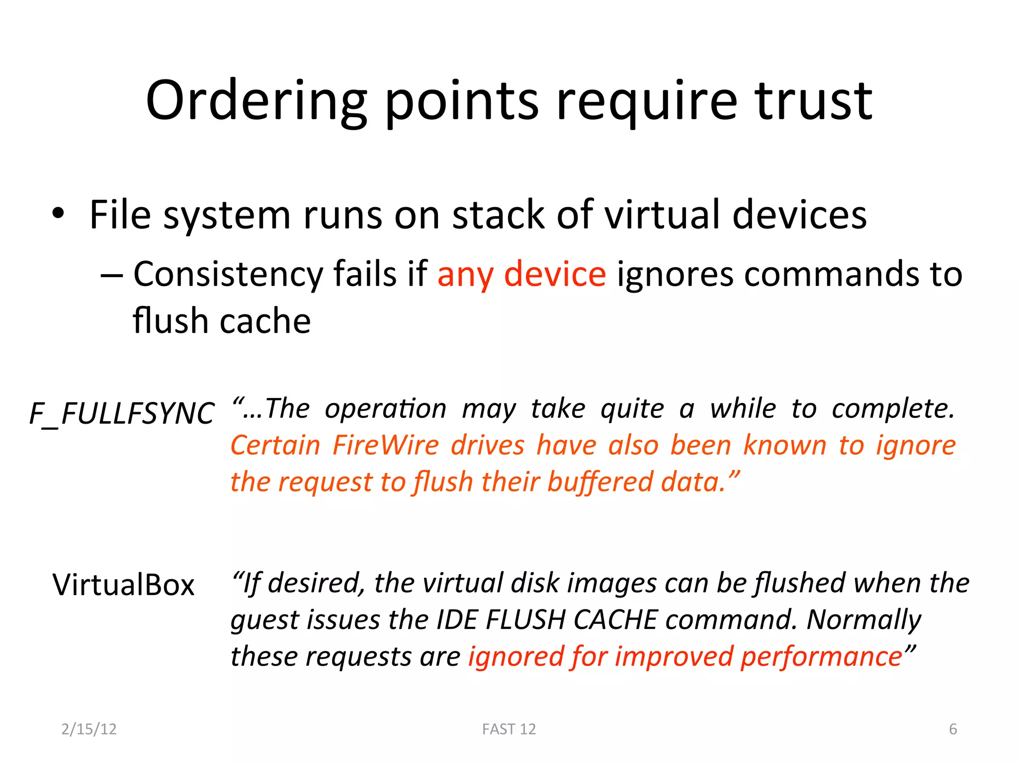 Ordering points require trust  
 •  File system runs on stack of virtual devices 
       –  Consistency fails if any device ignores commands to 
          ﬂush cache 

F_FULLFSYNC  “…The  operaLon  may  take  quite  a  while  to  complete. 
                Certain  FireWire  drives  have  also  been  known  to  ignore 
                the request to ﬂush their buﬀered data.” 


 VirtualBox  “If desired, the virtual disk images can be ﬂushed when the 
                guest issues the IDE FLUSH CACHE command. Normally 
                these requests are ignored for improved performance” 
                 
  2/15/12                            FAST 12                                 6 
 