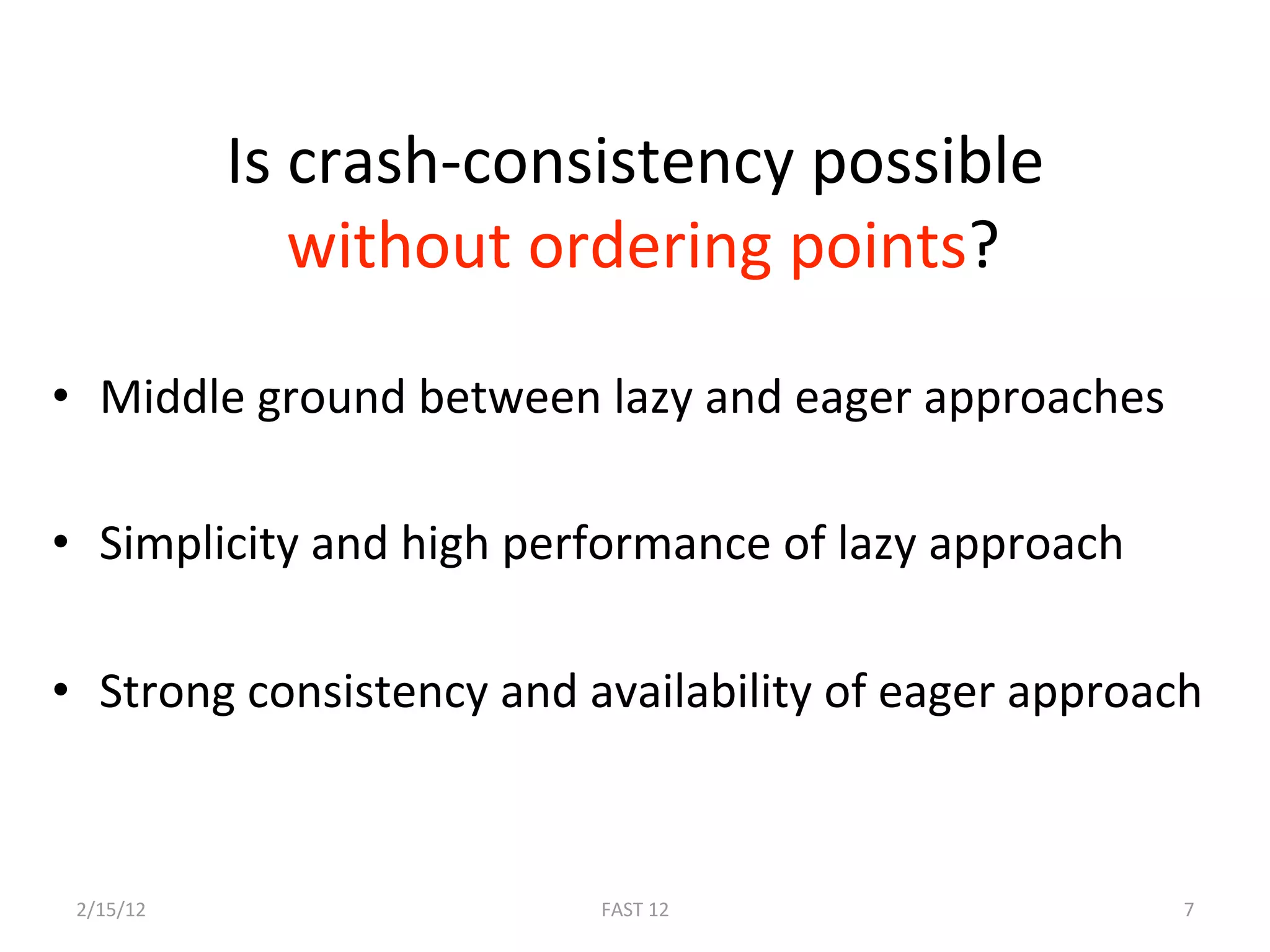 Is crash‐consistency possible 
               without ordering points? 

•  Middle ground between lazy and eager approaches 

•  Simplicity and high performance of lazy approach 

•  Strong consistency and availability of eager approach 



 2/15/12                  FAST 12                      7 
 