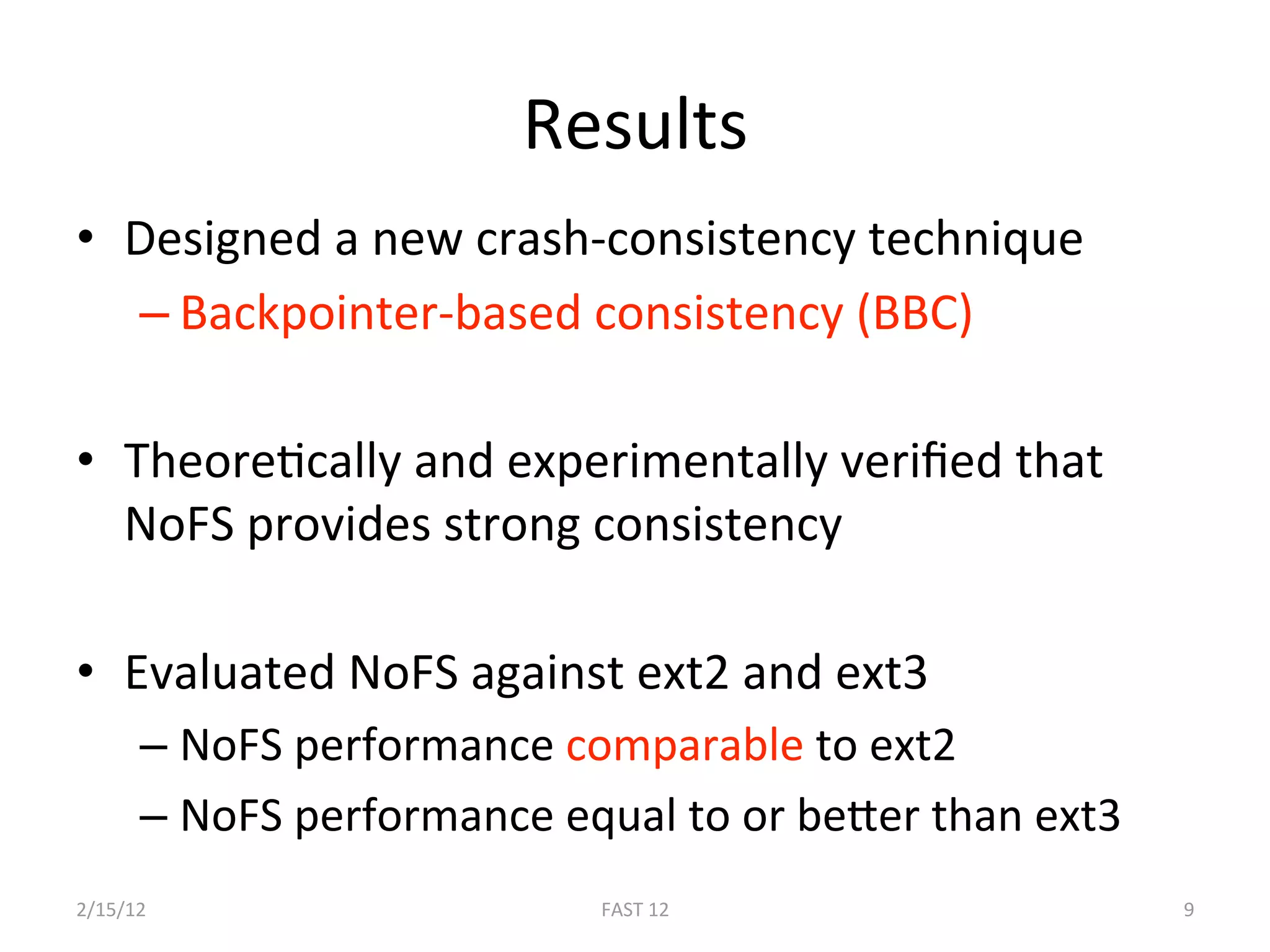 Results 
•  Designed a new crash‐consistency technique 
   – Backpointer‐based consistency (BBC) 

•  TheoreBcally and experimentally veriﬁed that 
   NoFS provides strong consistency 

•  Evaluated NoFS against ext2 and ext3 
      –  NoFS performance comparable to ext2 
      –  NoFS performance equal to or beger than ext3 
2/15/12                     FAST 12                      9 
 