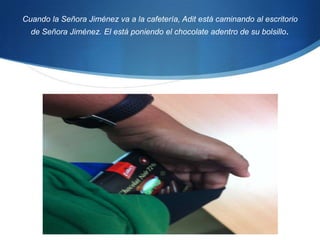 Cuando la Señora Jiménez va a la cafetería, Adit está caminando al escritorio de Señora Jiménez. El está poniendo el chocolate adentro de su bolsillo. 