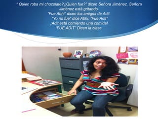 “ Quien roba mi chocolate?¿Quien fue?” dicen Señora Jiménez. Señora Jiménez está gritando. “Fue Abhi” dicen los amigos de Adit. “Yo no fue” dice Abhi. “Fue Adit” ¡Adit está comiendo una comida!“FUE ADIT” Dicen la clase.