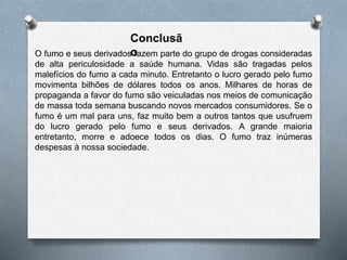 Conclusã
oO fumo e seus derivados fazem parte do grupo de drogas consideradas
de alta periculosidade a saúde humana. Vidas são tragadas pelos
malefícios do fumo a cada minuto. Entretanto o lucro gerado pelo fumo
movimenta bilhões de dólares todos os anos. Milhares de horas de
propaganda a favor do fumo são veiculadas nos meios de comunicação
de massa toda semana buscando novos mercados consumidores. Se o
fumo é um mal para uns, faz muito bem a outros tantos que usufruem
do lucro gerado pelo fumo e seus derivados. A grande maioria
entretanto, morre e adoece todos os dias. O fumo traz inúmeras
despesas à nossa sociedade.
 
