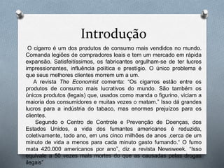 Introdução
O cigarro é um dos produtos de consumo mais vendidos no mundo.
Comanda legiões de compradores leais e tem um mercado em rápida
expansão. Satisfeitíssimos, os fabricantes orgulham-se de ter lucros
impressionantes, influência política e prestígio. O único problema é
que seus melhores clientes morrem um a um.
A revista The Economist comenta: “Os cigarros estão entre os
produtos de consumo mais lucrativos do mundo. São também os
únicos produtos (legais) que, usados como manda o figurino, viciam a
maioria dos consumidores e muitas vezes o matam.” Isso dá grandes
lucros para a indústria do tabaco, mas enormes prejuízos para os
clientes.
Segundo o Centro de Controle e Prevenção de Doenças, dos
Estados Unidos, a vida dos fumantes americanos é reduzida,
coletivamente, todo ano, em uns cinco milhões de anos ,cerca de um
minuto de vida a menos para cada minuto gasto fumando.“ O fumo
mata 420.000 americanos por ano”, diz a revista Newsweek. “Isso
equivale a 50 vezes mais mortes do que as causadas pelas drogas
ilegais”
 