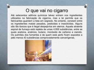 O que vai no cigarro
Até setecentos aditivos químicos talvez entrem nos ingredientes
utilizados na fabricação de cigarros, mas a lei permite que os
fabricantes guardem a lista em segredo. No entanto, constam entre
os ingredientes matais pesados, pesticidas e insecticidas. Alguns
são tão tóxicos que é ilegal despejá-los em aterros. Aquela atraente
espiral de fumaça está repleta de umas 4.000 substâncias, entre as
quais acetona, arsénico, butano, monóxido de carbono e cianido.
Os pulmões dos fumantes e de quem está perto ficam expostos a
pelo menos 43 substâncias comprovadamente cancerígenas.
 
