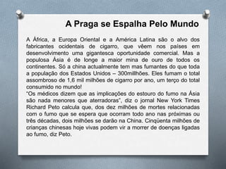 A Praga se Espalha Pelo Mundo
A África, a Europa Oriental e a América Latina são o alvo dos
fabricantes ocidentais de cigarro, que vêem nos países em
desenvolvimento uma gigantesca oportunidade comercial. Mas a
populosa Ásia é de longe a maior mina de ouro de todos os
continentes. Só a china actualmente tem mas fumantes do que toda
a população dos Estados Unidos – 300millhões. Eles fumam o total
assombroso de 1,6 mil milhões de cigarro por ano, um terço do total
consumido no mundo!
“Os médicos dizem que as implicações do estouro do fumo na Ásia
são nada menores que aterradoras”, diz o jornal New York Times
Richard Peto calcula que, dos dez milhões de mortes relacionadas
com o fumo que se espera que ocorram todo ano nas próximas ou
três décadas, dois milhões se darão na China. Cinqüenta milhões de
crianças chinesas hoje vivas podem vir a morrer de doenças ligadas
ao fumo, diz Peto.
 