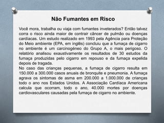 Não Fumantes em Risco
Você mora, trabalha ou viaja com fumantes inveterados? Então talvez
corra o risco ainda maior de contrair câncer de pulmão ou doenças
cardíacas. Um estudo realizado em 1993 pela Agência para Proteção
do Meio ambiente (EPA, em inglês) concluiu que a fumaça de cigarro
no ambiente é um carcinogéneo do Grupo A, o mais perigoso. O
relatório analisou exaustivamente os resultados de 30 estudos da
fumaça produzidas pelo cigarro em repouso e da fumaça expelida
depois de tragada.
No caso das crianças pequenas, a fumaça de cigarro resulta em
150.000 a 300.000 casos anuais de bronquite e pneumonia. A fumaça
agrava os sintomas de asma em 200.000 a 1.000.000 de crianças
todo o ano nos Estados Unidos. A Associação Cardíaca Americana
calcula que ocorram, todo o ano, 40.000 mortes por doenças
cardiovasculares causadas pela fumaça de cigarro no ambiente.
 