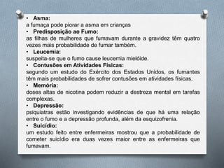 • Asma:
a fumaça pode piorar a asma em crianças
• Predisposição ao Fumo:
as filhas de mulheres que fumavam durante a gravidez têm quatro
vezes mais probabilidade de fumar também.
• Leucemia:
suspeita-se que o fumo cause leucemia mielóide.
• Contusões em Atividades Físicas:
segundo um estudo do Exército dos Estados Unidos, os fumantes
têm mais probabilidades de sofrer contusões em atividades físicas.
• Memória:
doses altas de nicotina podem reduzir a destreza mental em tarefas
complexas.
• Depressão:
psiquiatras estão investigando evidências de que há uma relação
entre o fumo e a depressão profunda, além da esquizofrenia.
• Suicídio:
um estudo feito entre enfermeiras mostrou que a probabilidade de
cometer suicídio era duas vezes maior entre as enfermeiras que
fumavam.
 