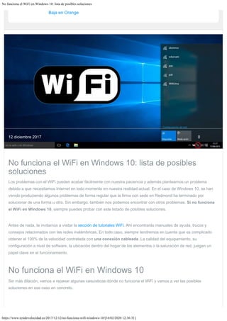 No funciona el WiFi en Windows 10: lista de posibles soluciones
https://www.testdevelocidad.es/2017/12/12/no-funciona-wifi-windows-10/[16/02/2020 12:36:31]
Baja en Orange
0
12 diciembre 2017
No funciona el WiFi en Windows 10: lista de posibles
soluciones
Los problemas con el WiFi pueden acabar fácilmente con nuestra paciencia y además plantearnos un problema
debido a que necesitamos Internet en todo momento en nuestra realidad actual. En el caso de Windows 10, se han
venido produciendo algunos problemas de forma regular que la firma con sede en Redmond ha terminado por
solucionar de una forma u otra. Sin embargo, también nos podemos encontrar con otros problemas. Si no funciona
el WiFi en Windows 10, siempre puedes probar con este listado de posibles soluciones.
Antes de nada, te invitamos a visitar la sección de tutoriales WiFi. Ahí encontrarás manuales de ayuda, trucos y
consejos relacionados con las redes inalámbricas. En todo caso, siempre tendremos en cuenta que es complicado
obtener el 100% de la velocidad contratada con una conexión cableada. La calidad del equipamiento, su
configuración a nivel de software, la ubicación dentro del hogar de los elementos o la saturación de red, juegan un
papel clave en el funcionamiento.
No funciona el WiFi en Windows 10
Sin más dilación, vamos a repasar algunas casuísticas dónde no funciona el WiFi y vamos a ver las posibles
soluciones en ese caso en concreto.
 