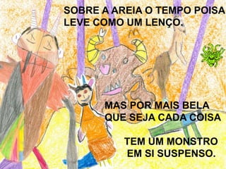 SOBRE A AREIA O TEMPO POISA
LEVE COMO UM LENÇO.
MAS POR MAIS BELA
QUE SEJA CADA COISA
TEM UM MONSTRO
EM SI SUSPENSO.
 
