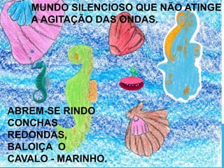 ABREM-SE RINDO
CONCHAS
REDONDAS,
BALOIÇA O
CAVALO - MARINHO.
MUNDO SILENCIOSO QUE NÃO ATINGE
A AGITAÇÃO DAS ONDAS.
 
