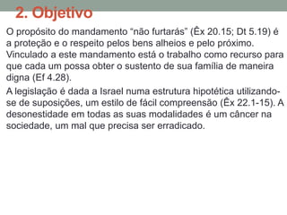 2. Objetivo
O propósito do mandamento “não furtarás” (Êx 20.15; Dt 5.19) é
a proteção e o respeito pelos bens alheios e pelo próximo.
Vinculado a este mandamento está o trabalho como recurso para
que cada um possa obter o sustento de sua família de maneira
digna (Ef 4.28).
A legislação é dada a Israel numa estrutura hipotética utilizando-
se de suposições, um estilo de fácil compreensão (Êx 22.1-15). A
desonestidade em todas as suas modalidades é um câncer na
sociedade, um mal que precisa ser erradicado.
 