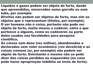 Liquidos e gazes podem ser objeto de furto, desde
que apreendidos, encerrados numa garrafa ou num
tubo, por exemplo.
Direitos não podem ser objetos de furto, mas sim os
objetos que o representam (títulos, por exemplo).
O ser humano não é coisa, portanto não pode ser
objeto de furto, muito menos o cadáver, salvo o que
pertence a alguem, como os cadáveres ou parte
deles usados nas faculdades para pesquisa
científica.
As coisas sem dono (res nullius), abandonadas e
declaradas sem valor econômico (res derelicta) e as
coisas comuns (ar, por exemplo) não podem ser
objeto de furto. Entretanto o mesmo não se pode
dizer das coisas perdidas ou esquecidas (no caso
pode haver apropriação indébita ao invés de furto).
 