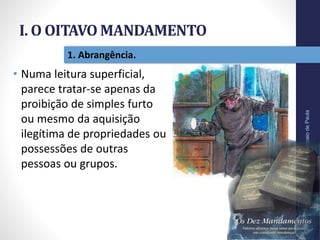 I. O OITAVO MANDAMENTO
Pr.MoisésSampaiodePaula
12
1. Abrangência.
• Numa leitura superficial,
parece tratar-se apenas da
proibição de simples furto
ou mesmo da aquisição
ilegítima de propriedades ou
possessões de outras
pessoas ou grupos.
 