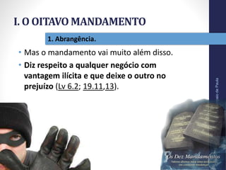 I. O OITAVO MANDAMENTO
Pr.MoisésSampaiodePaula
13
1. Abrangência.
• Mas o mandamento vai muito além disso.
• Diz respeito a qualquer negócio com
vantagem ilícita e que deixe o outro no
prejuízo (Lv 6.2; 19.11,13).
 