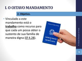I. O OITAVO MANDAMENTO
Pr.MoisésSampaiodePaula
16
2. Objetivo.
• Vinculado a este
mandamento está o
trabalho como recurso para
que cada um possa obter o
sustento de sua família de
maneira digna (Ef 4.28).
 