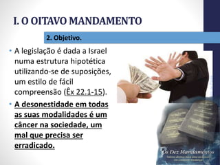 I. O OITAVO MANDAMENTO
Pr.MoisésSampaiodePaula
17
2. Objetivo.
• A legislação é dada a Israel
numa estrutura hipotética
utilizando-se de suposições,
um estilo de fácil
compreensão (Êx 22.1-15).
• A desonestidade em todas
as suas modalidades é um
câncer na sociedade, um
mal que precisa ser
erradicado.
 