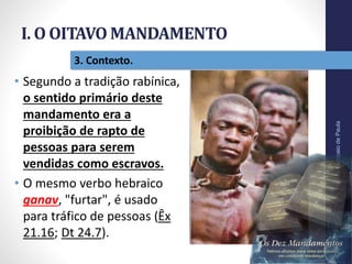 I. O OITAVO MANDAMENTO
Pr.MoisésSampaiodePaula
18
3. Contexto.
• Segundo a tradição rabínica,
o sentido primário deste
mandamento era a
proibição de rapto de
pessoas para serem
vendidas como escravos.
• O mesmo verbo hebraico
ganav, "furtar", é usado
para tráfico de pessoas (Êx
21.16; Dt 24.7).
 