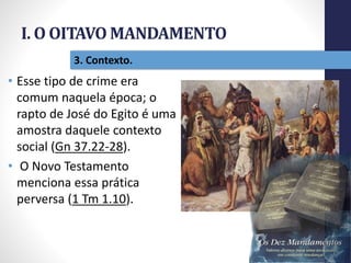 I. O OITAVO MANDAMENTO
Pr.MoisésSampaiodePaula
19
3. Contexto.
• Esse tipo de crime era
comum naquela época; o
rapto de José do Egito é uma
amostra daquele contexto
social (Gn 37.22-28).
• O Novo Testamento
menciona essa prática
perversa (1 Tm 1.10).
 
