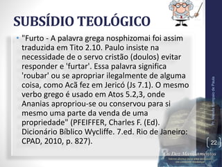 SUBSÍDIO TEOLÓGICO
• "Furto - A palavra grega nosphizomai foi assim
traduzida em Tito 2.10. Paulo insiste na
necessidade de o servo cristão (doulos) evitar
responder e 'furtar'. Essa palavra significa
'roubar' ou se apropriar ilegalmente de alguma
coisa, como Acã fez em Jericó (Js 7.1). O mesmo
verbo grego é usado em Atos 5.2,3, onde
Ananias apropriou-se ou conservou para si
mesmo uma parte da venda de uma
propriedade" (PFEIFFER, Charles F. (Ed).
Dicionário Bíblico Wycliffe. 7.ed. Rio de Janeiro:
CPAD, 2010, p. 827).
Pr.MoisésSampaiodePaula
22
 