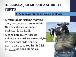 II. LEGISLAÇÃO MOSAICA SOBRE O
FURTO
• A estrutura do sistema mosaico,
aqui, pertence ao campo jurídico.
Na nova aliança, ao campo
espiritual (1 Co 6.10).
• A pena para quem furtasse
animais em Israel era a restituição
de cinco para cada boi e de
quatro para cada ovelha (Êx 22.1
ou 21.37 na Bíblia Hebraica).
Pr.MoisésSampaiodePaula
24
1. A pena por furto de bois e ovelhas.
 