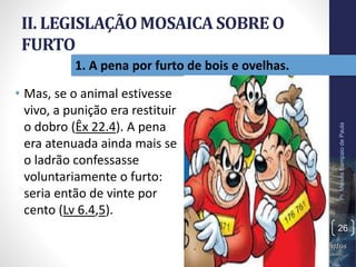 II. LEGISLAÇÃO MOSAICA SOBRE O
FURTO
• Mas, se o animal estivesse
vivo, a punição era restituir
o dobro (Êx 22.4). A pena
era atenuada ainda mais se
o ladrão confessasse
voluntariamente o furto:
seria então de vinte por
cento (Lv 6.4,5).
Pr.MoisésSampaiodePaula
26
1. A pena por furto de bois e ovelhas.
 