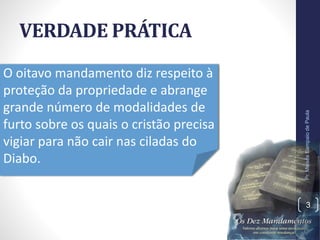VERDADE PRÁTICA
Pr.MoisésSampaiodePaula
3
O oitavo mandamento diz respeito à
proteção da propriedade e abrange
grande número de modalidades de
furto sobre os quais o cristão precisa
vigiar para não cair nas ciladas do
Diabo.
 