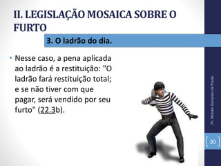 II. LEGISLAÇÃO MOSAICA SOBRE O
FURTO
• Nesse caso, a pena aplicada
ao ladrão é a restituição: "O
ladrão fará restituição total;
e se não tiver com que
pagar, será vendido por seu
furto" (22.3b).
Pr.MoisésSampaiodePaula
30
3. O ladrão do dia.
 