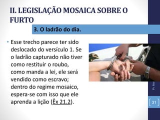 II. LEGISLAÇÃO MOSAICA SOBRE O
FURTO
• Esse trecho parece ter sido
deslocado do versículo 1. Se
o ladrão capturado não tiver
como restituir o roubo,
como manda a lei, ele será
vendido como escravo;
dentro do regime mosaico,
espera-se com isso que ele
aprenda a lição (Êx 21.2).
Pr.MoisésSampaiodePaula
31
3. O ladrão do dia.
 