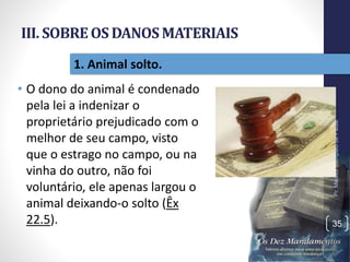 III. SOBREOSDANOSMATERIAIS
• O dono do animal é condenado
pela lei a indenizar o
proprietário prejudicado com o
melhor de seu campo, visto
que o estrago no campo, ou na
vinha do outro, não foi
voluntário, ele apenas largou o
animal deixando-o solto (Êx
22.5).
Pr.MoisésSampaiodePaula
35
1. Animal solto.
 